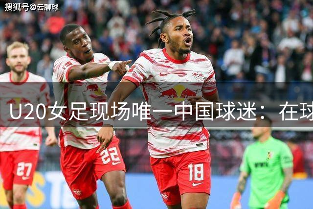 U20女足现场唯一中国球迷：在球员入场时，我就觉得这一切都值了